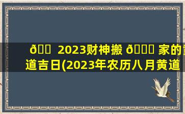 🐠 2023财神搬 🐞 家的黄道吉日(2023年农历八月黄道吉日表)
